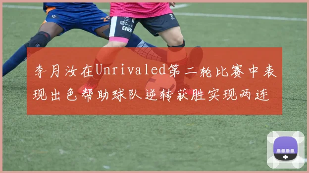 李月汝在Unrivaled第二轮比赛中表现出色帮助球队逆转获胜实现两连胜