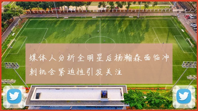 媒体人分析全明星后杨瀚森面临冲刺机会紧迫性引发关注