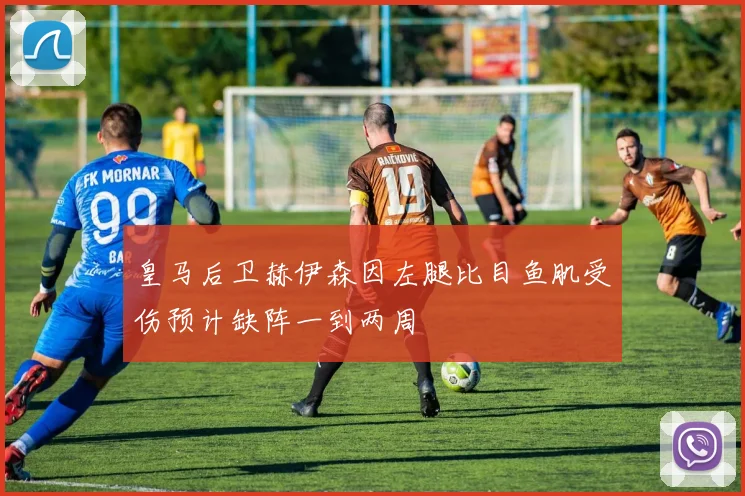 皇马后卫赫伊森因左腿比目鱼肌受伤预计缺阵一到两周