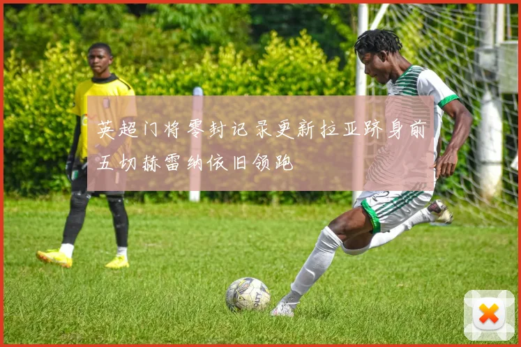 英超门将零封记录更新拉亚跻身前五切赫雷纳依旧领跑
