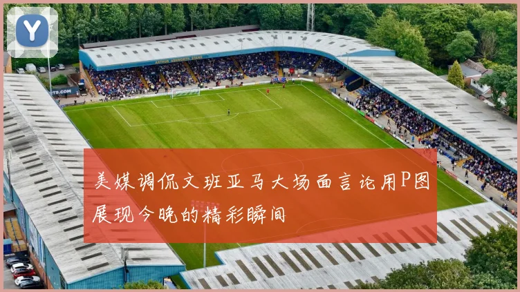 美媒调侃文班亚马大场面言论用P图展现今晚的精彩瞬间