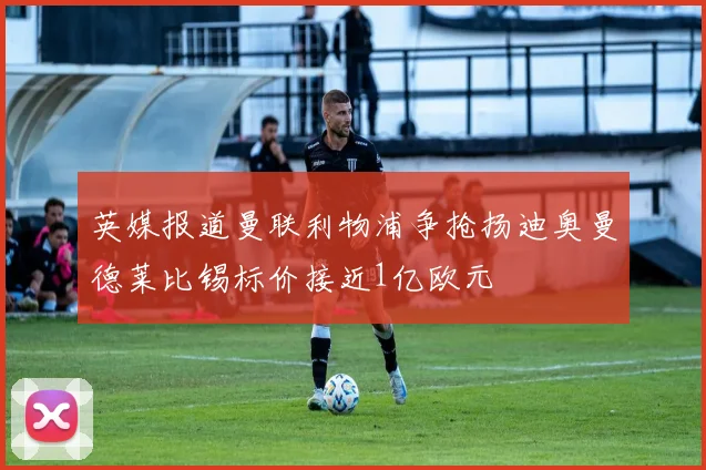 英媒报道曼联利物浦争抢扬迪奥曼德莱比锡标价接近1亿欧元