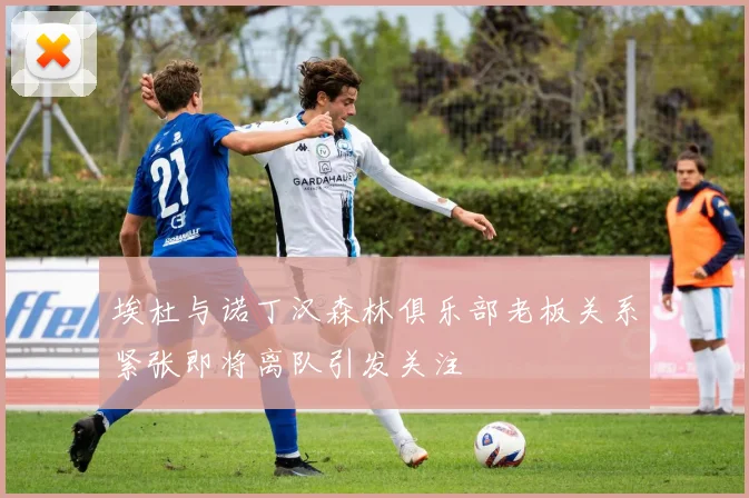 埃杜与诺丁汉森林俱乐部老板关系紧张即将离队引发关注