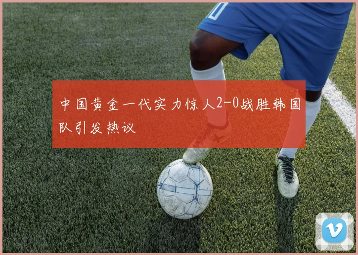 中国黄金一代实力惊人2-0战胜韩国队引发热议