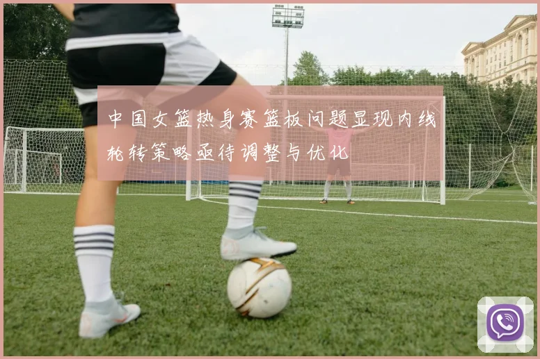 中国女篮热身赛篮板问题显现内线轮转策略亟待调整与优化