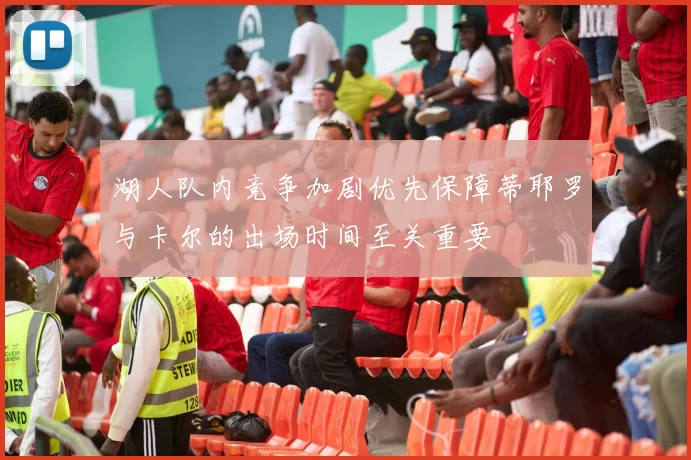 湖人队内竞争加剧优先保障蒂耶罗与卡尔的出场时间至关重要