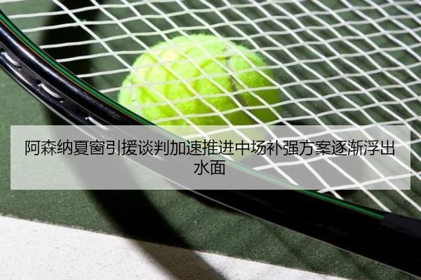 阿森纳夏窗引援谈判加速推进中场补强方案逐渐浮出水面